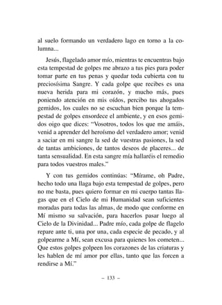 al suelo formando un verdadero lago en torno a la co-
lumna...
Jesús, flagelado amor mío, mientras te encuentras bajo
esta tempestad de golpes me abrazo a tus pies para poder
tomar parte en tus penas y quedar toda cubierta con tu
preciosísima Sangre. Y cada golpe que recibes es una
nueva herida para mi corazón, y mucho más, pues
poniendo atención en mis oídos, percibo tus ahogados
gemidos, los cuales no se escuchan bien porque la tem-
pestad de golpes ensordece el ambiente, y en esos gemi-
dos oigo que dices: “Vosotros, todos los que me amáis,
venid a aprender del heroísmo del verdadero amor; venid
a saciar en mi sangre la sed de vuestras pasiones, la sed
de tantas ambiciones, de tantos deseos de placeres... de
tanta sensualidad. En esta sangre mía hallaréis el remedio
para todos vuestros males.”
Y con tus gemidos continúas: “Mírame, oh Padre,
hecho todo una llaga bajo esta tempestad de golpes, pero
no me basta, pues quiero formar en mi cuerpo tantas lla-
gas que en el Cielo de mi Humanidad sean suficientes
moradas para todas las almas, de modo que conforme en
Mí mismo su salvación, para hacerlos pasar luego al
Cielo de la Divinidad... Padre mío, cada golpe de flagelo
repare ante ti, una por una, cada especie de pecado, y al
golpearme a Mí, sean excusa para quienes los cometen...
Que estos golpes golpeen los corazones de las criaturas y
les hablen de mí amor por ellas, tanto que las forcen a
rendirse a Mí.”
– 133 –
 
