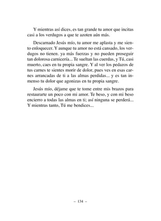 Y mientras así dices, es tan grande tu amor que incitas
casi a los verdugos a que te azoten aún más.
Descarnado Jesús mío, tu amor me aplasta y me sien-
to enloquecer. Y aunque tu amor no está cansado, los ver-
dugos no tienen. ya más fuerzas y no pueden proseguir
tan dolorosa carnicería... Te sueltan las cuerdas, y Tú, casi
muerto, caes en tu propia sangre. Y al ver los pedazos de
tus carnes te sientes morir de dolor, pues ves en esas car-
nes arrancadas de ti a las almas perdidas... y es tan in-
menso tu dolor que agonizas en tu propia sangre.
Jesús mío, déjame que te tome entre mis brazos para
restaurarte un poco con mi amor. Te beso, y con mi beso
encierro a todas las almas en ti; así ninguna se perderá...
Y mientras tanto, Tú me bendices...
– 134 –
 