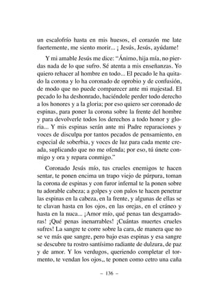 un escalofrío hasta en mis huesos, el corazón me late
fuertemente, me siento morir... ¡ Jesús, Jesús, ayúdame!
Y mi amable Jesús me dice: “Ánimo, hija mía, no pier-
das nada de lo que sufro. Sé atenta a mis enseñanzas. Yo
quiero rehacer al hombre en todo... El pecado le ha quita-
do la corona y lo ha coronado de oprobio y de confusión,
de modo que no puede comparecer ante mi majestad. El
pecado lo ha deshonrado, haciéndole perder todo derecho
a los honores y a la gloria; por eso quiero ser coronado de
espinas, para poner la corona sobre la frente del hombre
y para devolverle todos los derechos a todo honor y glo-
ria... Y mis espinas serán ante mi Padre reparaciones y
voces de disculpa por tantos pecados de pensamiento, en
especial de soberbia, y voces de luz para cada mente cre-
ada, suplicando que no me ofenda; por eso, tú únete con-
migo y ora y repara conmigo.”
Coronado Jesús mío, tus crueles enemigos te hacen
sentar, te ponen encima un trapo viejo de púrpura, toman
la corona de espinas y con furor infernal te la ponen sobre
tu adorable cabeza; a golpes y con palos te hacen penetrar
las espinas en la cabeza, en la frente, y algunas de ellas se
te clavan hasta en los ojos, en las orejas, en el cráneo y
hasta en la nuca... ¡Amor mío, qué penas tan desgarrado-
ras! ¡Qué penas inenarrables! ¡Cuántas muertes crueles
sufres! La sangre te corre sobre la cara, de manera que no
se ve más que sangre, pero bajo esas espinas y esa sangre
se descubre tu rostro santísimo radiante de dulzura, de paz
y de amor. Y los verdugos, queriendo completar el tor-
mento, te vendan los ojos,, te ponen como cetro una caña
– 136 –
 