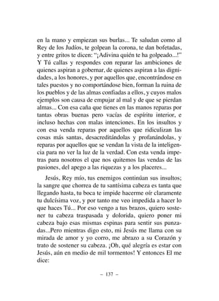 en la mano y empiezan sus burlas... Te saludan como al
Rey de los Judíos, te golpean la corona, te dan bofetadas,
y entre gritos te dicen: “¡Adivina quién te ha golpeado...!”
Y Tú callas y respondes con reparar las ambiciones de
quienes aspiran a gobernar, de quienes aspiran a las digni-
dades, a los honores, y por aquellos que, encontrándose en
tales puestos y no comportándose bien, forman la ruina de
los pueblos y de las almas confiadas a ellos, y cuyos malos
ejemplos son causa de empujar al mal y de que se pierdan
almas... Con esa caña que tienes en las manos reparas por
tantas obras buenas pero vacías de espíritu interior, e
incluso hechas con malas intenciones. En los insultos y
con esa venda reparas por aquellos que ridiculizan las
cosas más santas, desacreditándolas y profanándolas, y
reparas por aquellos que se vendan la vista de la inteligen-
cia para no ver la luz de la verdad. Con esta venda impe-
tras para nosotros el que nos quitemos las vendas de las
pasiones, del apego a las riquezas y a los placeres...
Jesús, Rey mío, tus enemigos continúan sus insultos;
la sangre que chorrea de tu santísima cabeza es tanta que
llegando hasta, tu boca te impide hacerme oír claramente
tu dulcísima voz, y por tanto me veo impedida a hacer lo
que haces Tú... Por eso vengo a tus brazos, quiero soste-
ner tu cabeza traspasada y dolorida, quiero poner mi
cabeza bajo esas mismas espinas para sentir sus punza-
das...Pero mientras digo esto, mi Jesús me llama con su
mirada de amor y yo corro, me abrazo a su Corazón y
trato de sostener su cabeza. ¡Oh, qué alegría es estar con
Jesús, aún en medio de mil tormentos! Y entonces El me
dice:
– 137 –
 