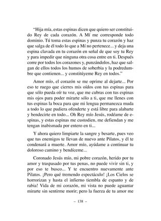 “Hija mía, estas espinas dicen que quiero ser constitui-
do Rey de cada corazón. A Mí me corresponde todo
dominio. Tú toma estas espinas y punza tu corazón y haz
que salga de él todo lo que a Mí no pertenece... y deja una
espina clavada en tu corazón en señal de que soy tu Rey
y para impedir que ninguna otra cosa entre en ti. Después
corre por todos los corazones y, punzándolos, haz que sal-
gan de ellos todos los humos de soberbia y la podredum-
bre que contienen... y constitúyeme Rey en todos.”
Amor mío, el corazón se me oprime al dejarte... Por
eso te ruego que cierres mis oídos con tus espinas para
que sólo pueda oír tu voz, que me cubras con tus espinas
mis ojos para poder mirarte sólo a ti, que me llenes con
tus espinas la boca para que mi lengua permanezca muda
a todo lo que pudiera ofenderte y está libre para alabarte
y bendecirte en todo... Oh Rey mío Jesús, rodéame de e-
spinas, y estas espinas me custodien, me defiendan y me
tengan inabismada por entero en ti...
Y ahora quiero limpiarte la sangre y besarte, pues veo
que tus enemigos te llevan de nuevo ante Pilatos, y él te
condenará a muerte. Amor mío, ayúdame a continuar tu
doloroso camino y bendíceme...
Coronado Jesús mío, mi pobre corazón, herido por tu
amor y traspasado por tus penas, no puede vivir sin ti, y
por eso te busco... Y te encuentro nuevamente ante
Pilatos. ¡Pero qué tremendo espectáculo! ¡Los Cielos se
horrorizan y hasta el infierno tiembla de espanto y de
rabia! Vida de mi corazón, mi vista no puede aguantar
mirarte sin sentirme morir; pero la fuerza de tu amor me
– 138 –
 