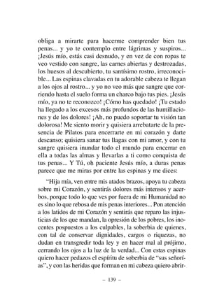 obliga a mirarte para hacerme comprender bien tus
penas... y yo te contemplo entre lágrimas y suspiros...
¡Jesús mío, estás casi desnudo, y en vez de con ropas te
veo vestido con sangre, las carnes abiertas y destrozadas,
los huesos al descubierto, tu santísimo rostro, irreconoci-
ble... Las espinas clavadas en tu adorable cabeza te llegan
a los ojos al rostro... y yo no veo más que sangre que cor-
riendo hasta el suelo forma un charco bajo tus pies. ¡Jesús
mío, ya no te reconozco! ¡Cómo has quedado! ¡Tu estado
ha llegado a los excesos más profundos de las humillacio-
nes y de los dolores! ¡Ah, no puedo soportar tu visión tan
dolorosa! Me siento morir y quisiera arrebatarte de la pre-
sencia de Pilatos para encerrarte en mi corazón y darte
descanso; quisiera sanar tus llagas con mi amor, y con tu
sangre quisiera inundar todo el mundo para encerrar en
ella a todas las almas y llevarlas a ti como conquista de
tus penas... Y Tú, oh paciente Jesús mío, a duras penas
parece que me miras por entre las espinas y me dices:
“Hija mía, ven entre mis atados brazos, apoya tu cabeza
sobre mi Corazón, y sentirás dolores más intensos y acer-
bos, porque todo lo que ves por fuera de mi Humanidad no
es sino lo que rebosa de mis penas interiores... Pon atención
a los latidos de mi Corazón y sentirás que reparo las injus-
ticias de los que mandan, la opresión de los pobres, los ino-
centes pospuestos a los culpables, la soberbia de quienes,
con tal de conservar dignidades, cargos o riquezas, no
dudan en transgredir toda ley y en hacer mal al prójimo,
cerrando los ojos a la luz de la verdad... Con estas espinas
quiero hacer pedazos el espíritu de soberbia de “sus señorí-
as”, y con las heridas que forman en mi cabeza quiero abrir-
– 139 –
 