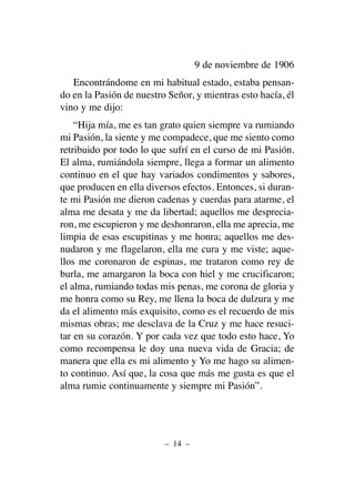 9 de noviembre de 1906
Encontrándome en mi habitual estado, estaba pensan-
do en la Pasión de nuestro Señor, y mientras esto hacía, él
vino y me dijo:
“Hija mía, me es tan grato quien siempre va rumiando
mi Pasión, la siente y me compadece, que me siento como
retribuido por todo lo que sufrí en el curso de mi Pasión.
El alma, rumiándola siempre, llega a formar un alimento
continuo en el que hay variados condimentos y sabores,
que producen en ella diversos efectos. Entonces, si duran-
te mi Pasión me dieron cadenas y cuerdas para atarme, el
alma me desata y me da libertad; aquellos me desprecia-
ron, me escupieron y me deshonraron, ella me aprecia, me
limpia de esas escupitinas y me honra; aquellos me des-
nudaron y me flagelaron, ella me cura y me viste; aque-
llos me coronaron de espinas, me trataron como rey de
burla, me amargaron la boca con hiel y me crucificaron;
el alma, rumiando todas mis penas, me corona de gloria y
me honra como su Rey, me llena la boca de dulzura y me
da el alimento más exquisito, como es el recuerdo de mis
mismas obras; me desclava de la Cruz y me hace resuci-
tar en su corazón. Y por cada vez que todo esto hace, Yo
como recompensa le doy una nueva vida de Gracia; de
manera que ella es mi alimento y Yo me hago su alimen-
to continuo. Así que, la cosa que más me gusta es que el
alma rumie continuamente y siempre mi Pasión”.
– 14 –
 