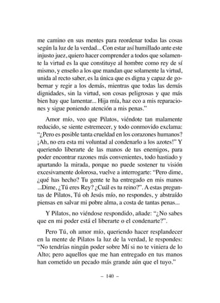 me camino en sus mentes para reordenar todas las cosas
según la luz de la verdad... Con estar así humillado ante este
injusto juez, quiero hacer comprender a todos que solamen-
te la virtud es la que constituye al hombre como rey de sí
mismo, y enseño a los que mandan que solamente la virtud,
unida al recto saber, es la única que es digna y capaz de go-
bernar y regir a los demás, mientras que todas las demás
dignidades, sin la virtud, son cosas peligrosas y que más
bien hay que lamentar... Hija mía, haz eco a mis reparacio-
nes y sigue poniendo atención a mis penas.”
Amor mío, veo que Pilatos, viéndote tan malamente
reducido, se siente estremecer, y todo conmovido exclama:
“¿Pero es posible tanta crueldad en los corazones humanos?
¡Ah, no era esta mi voluntad al condenarlo a los azotes!” Y
queriendo liberarte de las manos de tus enemigos, para
poder encontrar razones más convenientes, todo hastiado y
apartando la mirada, porque no puede sostener tu visión
excesivamente dolorosa, vuelve a interrogarte: “Pero dime,
¿qué has hecho? Tu gente te ha entregado en mis manos
...Dime, ¿Tú eres Rey? ¿Cuál es tu reino?”. A estas pregun-
tas de Pilatos, Tú oh Jesús mío, no respondes, y abstraído
piensas en salvar mi pobre alma, a costa de tantas penas...
Y Pilatos, no viéndose respondido, añade: “¿No sabes
que en mi poder está el liberarte o el condenarte?”.
Pero Tú, oh amor mío, queriendo hacer resplandecer
en la mente de Pilatos la luz de la verdad, le respondes:
“No tendrías ningún poder sobre Mí si no te viniera de lo
Alto; pero aquellos que me han entregado en tus manos
han cometido un pecado más grande aún que el tuyo.”
– 140 –
 