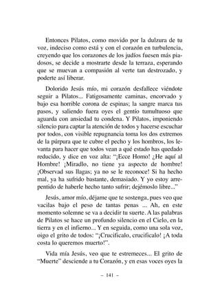 Entonces Pilatos, como movido por la dulzura de tu
voz, indeciso como está y con el corazón en turbulencia,
creyendo que los corazones de los judíos fuesen más pia-
dosos, se decide a mostrarte desde la terraza, esperando
que se muevan a compasión al verte tan destrozado, y
poderte así liberar.
Dolorido Jesús mío, mi corazón desfallece viéndote
seguir a Pilatos... Fatigosamente caminas, encorvado y
bajo esa horrible corona de espinas; la sangre marca tus
pasos, y saliendo fuera oyes el gentío tumultuoso que
aguarda con ansiedad tu condena. Y Pilatos, imponiendo
silencio para captar la atención de todos y hacerse escuchar
por todos, con visible repugnancia toma los dos extremos
de la púrpura que te cubre el pecho y los hombros, los le-
vanta para hacer que todos vean a qué estado has quedado
reducido, y dice en voz alta: “¡Ecce Homo! ¿He aquí al
Hombre! ¡Miradlo, no tiene ya aspecto de hombre!
¡Observad sus llagas; ya no se le reconoce! Si ha hecho
mal, ya ha sufrido bastante, demasiado. Y yo estoy arre-
pentido de haberle hecho tanto sufrir; dejémoslo libre...”
Jesús, amor mío, déjame que te sostenga, pues veo que
vacilas bajo el peso de tantas penas ... Ah, en este
momento solemne se va a decidir tu suerte. A las palabras
de Pilatos se hace un profundo silencio en el Cielo, en la
tierra y en el infierno... Y en seguida, como una sola voz,
oigo el grito de todos: “¡Crucificalo, crucificalo! ¡A toda
costa lo queremos muerto!”.
Vida mía Jesús, veo que te estremeces... El grito de
“Muerte” desciende a tu Corazón, y en esas voces oyes la
– 141 –
 