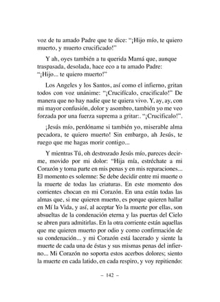 voz de tu amado Padre que te dice: “¡Hijo mío, te quiero
muerto, y muerto crucificado!”
Y ah, oyes también a tu querida Mamá que, aunque
traspasada, desolada, hace eco a tu amado Padre:
“¡Hijo... te quiero muerto!”
Los Angeles y los Santos, así como el infierno, gritan
todos con voz unánime: “¡Crucifícalo, crucificalo!” De
manera que no hay nadie que te quiera vivo. Y, ay, ay, con
mi mayor confusión, dolor y asombro, también yo me veo
forzada por una fuerza suprema a gritar:. “¡Crucificalo!”.
¡Jesús mío, perdóname si también yo, miserable alma
pecadora, te quiero muerto! Sin embargo, ah Jesús, te
ruego que me hagas morir contigo...
Y mientras Tú, oh destrozado Jesús mío, pareces decir-
me, movido por mi dolor: “Hija mía, estréchate a mi
Corazón y toma parte en mis penas y en mis reparaciones...
El momento es solemne: Se debe decidir entre mi muerte o
la muerte de todas las criaturas. En este momento dos
corrientes chocan en mi Corazón. En una están todas las
almas que, si me quieren muerto, es porque quieren hallar
en Mí la Vida, y así, al aceptar Yo la muerte por ellas, son
absueltas de la condenación eterna y las puertas del Cielo
se abren para admitirlas. En la otra corriente están aquellas
que me quieren muerto por odio y como confirmación de
su condenación... y mi Corazón está lacerado y siente la
muerte de cada una de éstas y sus mismas penas del infier-
no... Mi Corazón no soporta estos acerbos dolores; siento
la muerte en cada latido, en cada respiro, y voy repitiendo:
– 142 –
 