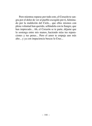 Pero mientras reparas por todo esto, el Corazón te san-
gra por el dolor de ver al pueblo escogido por ti, fulmina-
do por la maldición del Cielo... que ellos mismos con
plena voluntad han querido, sellándola con tu Sangre, que
han imprecado... Ah, el Corazón se te parte, déjame que
lo sostenga entre mis manos, haciendo mías tus repara-
ciones y tus penas... Pero el amor te empuja aun más
alto... y ya con impaciencia buscas la Cruz...
– 144 –
 