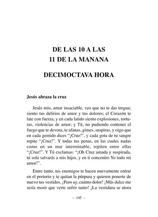 DE LAS 10 A LAS
11 DE LA MANANA
DECIMOCTAVA HORA
Jesús abraza la cruz
Jesús mío, amor insaciable, veo que no te das tregua;
siento tus delirios de amor y tus dolores; el Corazón te
late con fuerza, y en cada latido siento explosiones, tortu-
ras, violencias de amor; y Tú, no pudiendo contener el
fuego que te devora, te afanas, gimes, suspiras, y oigo que
en cada gemido dices “¡Cruz!”, y cada gota de tu sangre
repite “¡Cruz!”. Y todas tus penas, en las cuales nadas
como en un mar interminable, repiten entre ellas
“¡Cruz!”. Y Tú exclamas: “¡Oh Cruz amada y suspirada,
tú sola salvarás a mis hijos, y en ti concentro Yo todo mi
amor!”.
Entre tanto, tus enemigos te hacen nuevamente entrar
en el pretorio y te quitan la púrpura y quieren ponerte de
nuevo tus vestidos. ¡Pero ay, cuánto dolor! ¡Más dulce me
sería morir que verte sufrir tanto! ¡La vestidura se atora
– 145 –
 