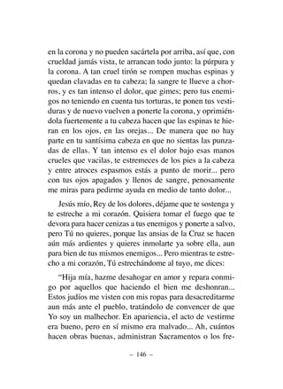 en la corona y no pueden sacártela por arriba, así que, con
crueldad jamás vista, te arrancan todo junto: la púrpura y
la corona. A tan cruel tirón se rompen muchas espinas y
quedan clavadas en tu cabeza; la sangre te llueve a chor-
ros, y es tan intenso el dolor, que gimes; pero tus enemi-
gos no teniendo en cuenta tus torturas, te ponen tus vesti-
duras y de nuevo vuelven a ponerte la corona, y oprimién-
dola fuertemente a tu cabeza hacen que las espinas te hie-
ran en los ojos, en las orejas... De manera que no hay
parte en tu santísima cabeza en que no sientas las punza-
das de ellas. Y tan intenso es el dolor bajo esas manos
crueles que vacilas, te estremeces de los pies a la cabeza
y entre atroces espasmos estás a punto de morir... pero
con tus ojos apagados y llenos de sangre, penosamente
me miras para pedirme ayuda en medio de tanto dolor...
Jesús mío, Rey de los dolores, déjame que te sostenga y
te estreche a mi corazón. Quisiera tomar el fuego que te
devora para hacer cenizas a tus enemigos y ponerte a salvo,
pero Tú no quieres, porque las ansias de la Cruz se hacen
aún más ardientes y quieres inmolarte ya sobre ella, aun
para bien de tus mismos enemigos... Pero mientras te estre-
cho a mi corazón, Tú estrechándome al tuyo, me dices:
“Hija mía, hazme desahogar en amor y repara conmi-
go por aquellos que haciendo el bien me deshonran...
Estos judíos me visten con mis ropas para desacreditarme
aun más ante el pueblo, tratándolo de convencer de que
Yo soy un malhechor. En apariencia, el acto de vestirme
era bueno, pero en sí mismo era malvado... Ah, cuántos
hacen obras buenas, administran Sacramentos o los fre-
– 146 –
 
