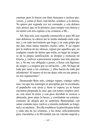 cuentan, pero lo hacen con fines humanos e incluso per-
versos, y como el bien, mal hecho, conduce a la dureza,
Yo quiero por segunda vez ser coronado, y con dolores
más atroces que en la primera, para romper esta dureza y
así atraer con mis espinas a las criaturas a Mí...
Ah, hija mía, esta segunda coronación es para Mí aun
más dolorosa, la cabeza me la siento nadando entre espi-
nas, y en cada movimiento que hago y en cada golpe que
me dan, otras tantas muertes crueles sufro. Y así reparo
por la malicia de las ofensas, reparo por aquellos que, en
cualquier estado de ánimo que estén, en lugar de ocupar-
se de la propia santificación, se disipan y rechazan mi
Gracia, y vuelven a procurarme espinas aun más punzan-
tes, y Yo me veo obligado a gemir, a llorar con lágrimas
de sangre y a suspirar por su salvación... ¡Ah, Yo hago de
todo por amar a las criaturas, y ellas hacen de todo por
ofenderme! Al menos tú no me dejes solo en mis penas y
en mis reparaciones”.
Destrozado Bien mío, contigo reparo, contigo sufro;
mas veo que tus enemigos te precipitan por la escalinata;
el populacho con ansia y furor te espera; ya te hacen
encontrar preparada la cruz, que con tantos suspiros ansí-
as; con amor la miras y con paso decidido te acercas a
abrazarla, pero antes la besas, y corriéndote un estreme-
cimiento de alegría por tu santísima Humanidad, con
sumo contento tuyo vuelves a mirarla midiendo su longi-
tud y su anchura... En ella estableces la porción para todas
y cada una de las criaturas, y las dotas suficientemente
para vincularlas a la Divinidad con un vínculo nupcial y
– 147 –
 