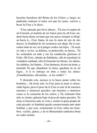 hacerlas herederas del Reino de los Cielos; y luego, no
pudiendo contener el amor con que las amas, vuelves a
besar la Cruz y le dices:
“Cruz adorada, por fin te abrazo... Tú eras el suspiro de
mi Corazón, el martirio de mi Amor; pero tú, oh Cruz, tar-
daste hasta ahora, en tanto que mis pasos siempre se dirigí-
an hacia ti... Cruz Santa, tú eras la meta de mis de mis
deseos, la finalidad de mi existencia acá abajo. En ti con-
centro todo mi ser; en ti pongo a todos mis hijos... Tú serás
su vida y su luz, su defensa, su protección, su fuerza... Tú
los sostendrás en todo y me los conducirás gloriosos al
Cielo. Oh Cruz, cátedra de Sabiduría, sólo tú enseñarás la
verdadera santidad, sólo tú formarás los héroes, los atletas,
los mártires, los Santos... Cruz hermosa, tú eres mi trono, y
teniendo Yo que abandonar la tierra, quedarás tú en mi
lugar... A ti te entrego en dote a todas las almas:
¡Custódiemelas, sálvamelas... te las confío! “.
Y diciendo esto, ansioso te la haces poner sobre tus
hombros... Ah Jesús mío, la Cruz para tu amor es dema-
siado ligera, pero el peso de la Cruz se une al de nuestros
enormes e inmensos pecados, tan enormes e inmensos
como es la extensión de los cielos; y Tú, triturado bien
mío, te sientes aplastar bajo el peso de tantos pecados. Tu
alma se horroriza ante su vista y sientes la pena propia de
cada pecado; tu Santidad queda conmocionada ante tanta
fealdad, y por esto, sosteniendo la Cruz sobre tus hom-
bros, vacilas, jadeas, y de tu Humanidad santísima brota
un sudor mortal.
– 148 –
 