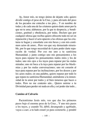 Ay, Amor mío, no tengo ánimo de dejarte solo; quiero
dividir contigo el peso de la Cruz, y para aliviarte del peso
de los pecados me estrecho a tus pies... Y en nombre de
todas y de cada una de las criaturas quiero darte amor por la
que no te ama; alabanzas, por la que te desprecia, y bendi-
ciones, gratitud y obediencia, por todas. Declaro que por
cualquier ofensa que recibas quiero ofrecerte todo mi ser en
reparación y hacer el acto opuesto a las ofensas que las cria-
turas te hagan y consolarte con mis besos y con mis conti-
nuos actos de amor... Pero veo que soy demasiado misera-
ble, por lo que tengo necesidad de ti para poder darte repa-
ración de verdad. Por eso me uno a tu santísima
Humanidad, y junto contigo uno mis pensamientos a los
tuyos para reparar los pensamientos malos míos y los de
todos; uno mis ojos a los tuyos para reparar por las malas
miradas; uno mi boca a la tuya para reparar por las blasfe-
mias y por las malas conversaciones; uno mi corazón al
tuyo para reparar por las inclinaciones, por los deseos y por
los actos malos; en una palabra, quiero reparar por todo lo
que repara tu santísima Humanidad, uniéndome a la inmen-
sidad de tu amor por todos y al bien inmenso que haces a
todos. Pero no me contento aún... Quiero unirme a tu
Divinidad para perder mi nada en ella y así poder dar todo...
Camino al Calvario
Pacientísimo Jesús mío, veo que das los primeros
pasos bajo el enorme peso de la Cruz... Y uno mis pasos
a los tuyos, y cuando Tú, débil, desangrado y agobiado,
vayas a caer, a tu lado estaré yo para sostenerte, y pondré
– 149 –
 