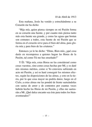 10 de Abril de 1913
Esta mañana, Jesús ha venido y estrechándome a su
Corazón me ha dicho:
“Hija mía, quien piensa siempre en mi Pasión forma
en su corazón una fuente, y por cuanto más piensa tanto
más esta fuente sea grande, y como las aguas que brotan
son comunes a todos, esta fuente de mi Pasión que se
forma en el corazón sirve para el bien del alma, para glo-
ria mía y para bien de las criaturas.”
Entonces yo le he dicho: “Dime, Bien mío, ¿qué cosa
darás en recompensa a quienes hagan las Horas de la
Pasión, tal como Tú me has enseñado?”
Y Él: “Hija mía, estas Horas no las consideraré como
cosas vuestras, sino como cosas hechas por Mí, y os daré
mis mismos méritos, como si Yo estuviera sufriendo en
acto mi Pasión, y así os haré conseguir los mismos efec-
tos, según las disposiciones de las almas, y esto en la tie-
rra, por lo que cosa mayor no podría daros; luego en el
Cielo, a estas almas me las pondré de frente saeteándolas
con saetas de amor y de contentos por cuantas veces
habrán hecho las Horas de mi Pasión, y ellas me saetea-
rán a Mí. ¡Qué dulce encanto sea éste para todos los bien-
aventurados!”
– 15 –
 
