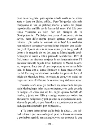 paso entre la gente, pues quiere a toda costa verte, abra-
zarte y darte su último adiós... Pero Tú quedas aún más
traspasado al ver su palidez mortal y todas tus penas
reproducidas en Ella por la fuerza del amor. Y si Ella con-
tinúa viviendo es sólo por un milagro de tu
Omnipotencia... Ya diriges tus pasos al encuentro de los
suyos, pero dificilmente podéis apenas cruzaros una
mirada... ¡Oh dolor del corazón de ambos! Los soldados
han caído en la cuenta y a empellones impiden que la Ma-
dre y el Hijo os deis un último adiós, y es tan grande el
dolor y la angustia de los dos, que tu Mamá queda petri-
ficada por el dolor y está a punto de desfallecer... Pero el
fiel Juan y las piadosas mujeres la sostienen mientras Tú
caes nuevamente bajo la Cruz. Entonces tu Mamá doloro-
sa, lo que no hace con el cuerpo porque se ve imposibili-
tada, lo hace con el alma: Entra en ti, hace suyo el Que-
rer del Eterno y asociándose en todas tus penas te hace el
oficio de Mamá, te besa, te repara, te cura, y en todas tus
llagas derrama el bálsamo de su materno y doloroso amor.
Penante Jesús mío, yo también me uno con la traspa-
sada Madre; hago mías todas tus penas, y en cada gota de
tu sangre, en cada una de tus llagas quiero hacerte de
madre, y junto con Ella y contigo reparo por todos los
encuentros peligrosos y por quienes se exponen a las oca-
siones de pecado, o que forzados a exponerse por necesi-
dad, quedan atrapados por el pecado...
Y Tú entre tanto gimes caído bajo la Cruz... Los sol-
dados temen que mueras bajo el peso de tantos tormentos
y por haber perdido tanta sangre; y es por esto por lo que
– 151 –
 