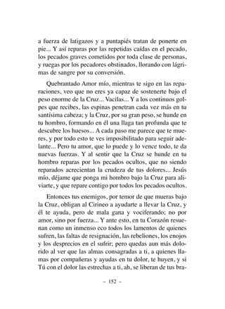 a fuerza de latigazos y a puntapiés tratan de ponerte en
pie... Y así reparas por las repetidas caídas en el pecado,
los pecados graves cometidos por toda clase de personas,
y ruegas por los pecadores obstinados, llorando con lágri-
mas de sangre por su conversión.
Quebrantado Amor mío, mientras te sigo en las repa-
raciones, veo que no eres ya capaz de sostenerte bajo el
peso enorme de la Cruz... Vacilas... Y a los continuos gol-
pes que recibes, las espinas penetran cada vez más en tu
santísima cabeza; y la Cruz, por su gran peso, se hunde en
tu hombro, formando en él una llaga tan profunda que te
descubre los huesos... A cada paso me parece que te mue-
res, y por todo esto te ves imposibilitado para seguir ade-
lante... Pero tu amor, que lo puede y lo vence todo, te da
nuevas fuerzas. Y al sentir que la Cruz se hunde en tu
hombro reparas por los pecados ocultos, que no siendo
reparados acrecientan la crudeza de tus dolores... Jesús
mío, déjame que ponga mi hombro bajo la Cruz para ali-
viarte, y que repare contigo por todos los pecados ocultos.
Entonces tus enemigos, por temor de que mueras bajo
la Cruz, obligan al Cirineo a ayudarte a llevar la Cruz, y
él te ayuda, pero de mala gana y vociferando; no por
amor, sino por fuerza... Y ante esto, en tu Corazón resue-
nan como un inmenso eco todos los lamentos de quienes
sufren, las faltas de resignación, las rebeliones, los enojos
y los desprecios en el sufrir; pero quedas aun más dolo-
rido al ver que las almas consagradas a ti, a quienes lla-
mas por compañeras y ayudas en tu dolor, te huyen, y si
Tú con el dolor las estrechas a ti, ah, se liberan de tus bra-
– 152 –
 