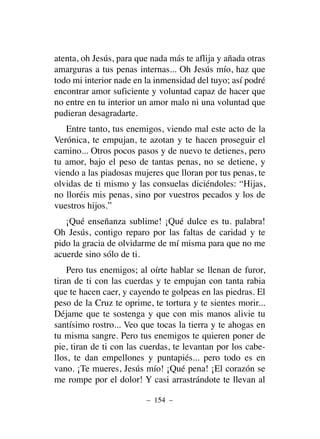 atenta, oh Jesús, para que nada más te aflija y añada otras
amarguras a tus penas internas... Oh Jesús mío, haz que
todo mi interior nade en la inmensidad del tuyo; así podré
encontrar amor suficiente y voluntad capaz de hacer que
no entre en tu interior un amor malo ni una voluntad que
pudieran desagradarte.
Entre tanto, tus enemigos, viendo mal este acto de la
Verónica, te empujan, te azotan y te hacen proseguir el
camino... Otros pocos pasos y de nuevo te detienes, pero
tu amor, bajo el peso de tantas penas, no se detiene, y
viendo a las piadosas mujeres que lloran por tus penas, te
olvidas de ti mismo y las consuelas diciéndoles: “Hijas,
no lloréis mis penas, sino por vuestros pecados y los de
vuestros hijos.”
¡Qué enseñanza sublime! ¡Qué dulce es tu. palabra!
Oh Jesús, contigo reparo por las faltas de caridad y te
pido la gracia de olvidarme de mí misma para que no me
acuerde sino sólo de ti.
Pero tus enemigos; al oírte hablar se llenan de furor,
tiran de ti con las cuerdas y te empujan con tanta rabia
que te hacen caer, y cayendo te golpeas en las piedras. El
peso de la Cruz te oprime, te tortura y te sientes morir...
Déjame que te sostenga y que con mis manos alivie tu
santísimo rostro... Veo que tocas la tierra y te ahogas en
tu misma sangre. Pero tus enemigos te quieren poner de
pie, tiran de ti con las cuerdas, te levantan por los cabe-
llos, te dan empellones y puntapiés... pero todo es en
vano. ¡Te mueres, Jesús mío! ¡Qué pena! ¡El corazón se
me rompe por el dolor! Y casi arrastrándote te llevan al
– 154 –
 