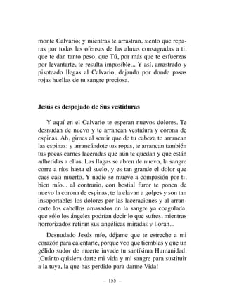 monte Calvario; y mientras te arrastran, siento que repa-
ras por todas las ofensas de las almas consagradas a ti,
que te dan tanto peso, que Tú, por más que te esfuerzas
por levantarte, te resulta imposible... Y así, arrastrado y
pisoteado llegas al Calvario, dejando por donde pasas
rojas huellas de tu sangre preciosa.
Jesús es despojado de Sus vestiduras
Y aquí en el Calvario te esperan nuevos dolores. Te
desnudan de nuevo y te arrancan vestidura y corona de
espinas. Ah, gimes al sentir que de tu cabeza te arrancan
las espinas; y arrancándote tus ropas, te arrancan también
tus pocas carnes laceradas que aún te quedan y que están
adheridas a ellas. Las llagas se abren de nuevo, la sangre
corre a ríos hasta el suelo, y es tan grande el dolor que
caes casi muerto. Y nadie se mueve a compasión por ti,
bien mío... al contrario, con bestial furor te ponen de
nuevo la corona de espinas, te la clavan a golpes y son tan
insoportables los dolores por las laceraciones y al arran-
carte los cabellos amasados en la sangre ya coagulada,
que sólo los ángeles podrían decir lo que sufres, mientras
horrorizados retiran sus angélicas miradas y lloran...
Desnudado Jesús mío, déjame que te estreche a mi
corazón para calentarte, porque veo que tiemblas y que un
gélido sudor de muerte invade tu santísima Humanidad.
¡Cuánto quisiera darte mi vida y mi sangre para sustituir
a la tuya, la que has perdido para darme Vida!
– 155 –
 