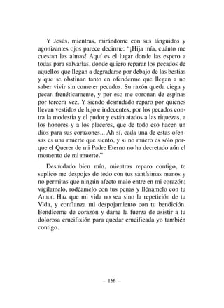 Y Jesús, mientras, mirándome con sus lánguidos y
agonizantes ojos parece decirme: “¡Hija mía, cuánto me
cuestan las almas! Aquí es el lugar donde las espero a
todas para salvarlas, donde quiero reparar los pecados de
aquellos que llegan a degradarse por debajo de las bestias
y que se obstinan tanto en ofenderme que llegan a no
saber vivir sin cometer pecados. Su razón queda ciega y
pecan frenéticamente, y por eso me coronan de espinas
por tercera vez. Y siendo desnudado reparo por quienes
llevan vestidos de lujo e indecentes, por los pecados con-
tra la modestia y el pudor y están atados a las riquezas, a
los honores y a los placeres, que de todo eso hacen un
dios para sus corazones... Ah sí, cada una de estas ofen-
sas es una muerte que siento, y si no muero es sólo por-
que el Querer de mi Padre Eterno no ha decretado aún el
momento de mi muerte.”
Desnudado bien mío, mientras reparo contigo, te
suplico me despojes de todo con tus santísimas manos y
no permitas que ningún afecto malo entre en mi corazón;
vigílamelo, rodéamelo con tus penas y llénamelo con tu
Amor. Haz que mi vida no sea sino la repetición de tu
Vida, y confianza mi despojamiento con tu bendición.
Bendíceme de corazón y dame la fuerza de asistir a tu
dolorosa crucifixión para quedar crucificada yo también
contigo.
– 156 –
 