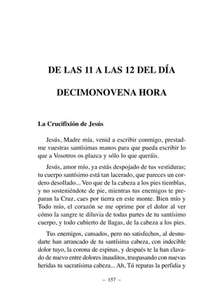 DE LAS 11 A LAS 12 DEL DÍA
DECIMONOVENA HORA
La Crucifixión de Jesús
Jesús, Madre mía, venid a escribir conmigo, prestad-
me vuestras santísimas manos para que pueda escribir lo
que a Vosotros os plazca y sólo lo que queráis.
Jesús, amor mío, ya estás despojado de tus vestiduras;
tu cuerpo santísimo está tan lacerado, que pareces un cor-
dero desollado... Veo que de la cabeza a los pies tiemblas,
y no sosteniéndote de pie, mientras tus enemigos te pre-
paran la Cruz, caes por tierra en este monte. Bien mío y
Todo mío, el corazón se me oprime por el dolor al ver
cómo la sangre te diluvia de todas partes de tu santísimo
cuerpo, y todo cubierto de llagas, de la cabeza a los pies.
Tus enemigos, cansados, pero no satisfechos, al desnu-
darte han arrancado de tu santísima cabeza, con indecible
dolor tuyo, la corona de espinas, y después te la han clava-
do de nuevo entre dolores inauditos, traspasando con nuevas
heridas tu sacratísima cabeza... Ah, Tú reparas la perfidia y
– 157 –
 