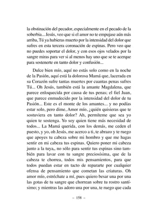 la obstinación del pecador, especialmente en el pecado de la
soberbia... Jesús, veo que si el amor no te empujase aún más
arriba, Tú ya hubieras muerto por la intensidad del dolor que
sufres en esta tercera coronación de espinas. Pero veo que
no puedes soportar el dolor, y con esos ojos velados por la
sangre miras para ver si al menos hay uno que se te acerque
para sostenerte en tanto dolor y confusión...
Dulce bien mío, aquí no estás solo como en la noche
de la Pasión, aquí está la dolorosa Mamá que, lacerada en
su Corazón sufre tantas muertes por cuantas penas sufres
Tú... Oh Jesús, también está la amante Magdalena, que
parece enloquecida por causa de tus penas; el fiel Juan,
que parece enmudecido por la intensidad del dolor de tu
Pasión... Este es el monte de los amantes... y no podías
estar solo, pero dime, Amor mío, ¿quién quisieras que te
sostuviera en tanto dolor? Ah, permíteme que sea yo
quien te sostenga. Yo soy quien tiene más necesidad de
todos... La Mamá querida, con los demás, me ceden el
puesto, y yo, oh Jesús, me acerco a ti, te abrazo y te ruego
que apoyes tu cabeza sobre mi hombro y que me hagas
sentir en mi cabeza tus espinas. Quiero poner mi cabeza
junto a la tuya„ no sólo para sentir tus espinas sino tam-
bién para lavar con tu sangre preciosísima, que de la
cabeza te chorrea, todos mis pensamientos, para que
todos puedan estar en tacto de repararte por cualquier
ofensa de pensamiento que cometan las criaturas. Oh
amor mío, estréchate a mí, pues quiero besar una por una
las gotas de tu sangre que chorrean sobre tu rostro santí-
simo; y mientras las adoro una por una, te ruego que cada
– 158 –
 