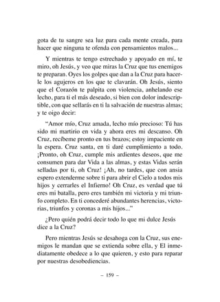 gota de tu sangre sea luz para cada mente creada, para
hacer que ninguna te ofenda con pensamientos malos...
Y mientras te tengo estrechado y apoyado en mí, te
miro, oh Jesús, y veo que miras la Cruz que tus enemigos
te preparan. Oyes los golpes que dan a la Cruz para hacer-
le los agujeros en los que te clavarán. Oh Jesús, siento
que el Corazón te palpita con violencia, anhelando ese
lecho, para ti el más deseado, si bien con dolor indescrip-
tible, con que sellarás en ti la salvación de nuestras almas;
y te oigo decir:
“Amor mío, Cruz amada, lecho mío precioso: Tú has
sido mi martirio en vida y ahora eres mi descanso. Oh
Cruz, recíbeme pronto en tus brazos; estoy impaciente en
la espera. Cruz santa, en ti daré cumplimiento a todo.
¡Pronto, oh Cruz, cumple mis ardientes deseos, que me
consumen para dar Vida a las almas, y estas Vidas serán
selladas por ti, oh Cruz! ¡Ah, no tardes, que con ansia
espero extenderme sobre ti para abrir el Cielo a todos mis
hijos y cerrarles el Infierno! Oh Cruz, es verdad que tú
eres mi batalla, pero eres también mi victoria y mi triun-
fo completo. En ti concederé abundantes herencias, victo-
rias, triunfos y coronas a mis hijos...”
¿Pero quién podrá decir todo lo que mi dulce Jesús
dice a la Cruz?
Pero mientras Jesús se desahoga con la Cruz, sus ene-
migos le mandan que se extienda sobre ella, y El inme-
diatamente obedece a lo que quieren, y esto para reparar
por nuestras desobediencias.
– 159 –
 