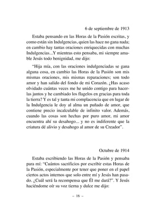 6 de septiembre de 1913
Estaba pensando en las Horas de la Pasión escritas, y
como están sin Indulgencias, quien las hace no gana nada;
en cambio hay tantas oraciones enriquecidas con muchas
Indulgencias...Y mientras esto pensaba, mi siempre ama-
ble Jesús todo benignidad, me dijo:
“Hija mía, con las oraciones indulgenciadas se gana
alguna cosa, en cambio las Horas de la Pasión son mis
mismas oraciones, mis mismas reparaciones; son todo
amor y han salido del fondo de mi Corazón. ¿Has acaso
olvidado cuántas veces me he unido contigo para hacer-
las juntos y he cambiado los flagelos en gracias para toda
la tierra? Y es tal y tanta mi complacencia que en lugar de
la Indulgencia le doy al alma un puñado de amor, que
contiene precio incalculable de infinito valor. Además,
cuando las cosas son hechas por puro amor, mi amor
encuentra ahí su desahogo... y no es indiferente que la
criatura dé alivio y desahogo al amor de su Creador”.
Octubre de 1914
Estaba escribiendo las Horas de la Pasión y pensaba
para mí: “Cuántos sacrificios por escribir estas Horas de
la Pasión, especialmente por tener que poner en el papel
ciertos actos internos que solo entre mí y Jesús han pasa-
do. ¿Cuál será la recompensa que Él me dará?”. Y Jesús
haciéndome oír su voz tierna y dulce me dijo:
– 16 –
 