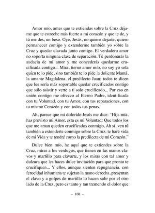 Amor mío, antes que te extiendas sobre la Cruz déja-
me que te estreche más fuerte a mi corazón y que te de, y
tú me des, un beso. Oye, Jesús, no quiero dejarte; quiero
permanecer contigo y extenderme también yo sobre la
Cruz y quedar clavada junto contigo. El verdadero amor
no soporta ninguna clase de separación. Tú perdonarás la
audacia de mi amor y me concederás quedarme cru-
cificada contigo... Mira, tierno amor mío, no soy yo sola
quien te lo pide, sino también te lo pide la doliente Mamá,
la amante Magdalena, el predilecto Juan; todos te dicen
que les sería más soportable quedar crucificados contigo
que sólo asistir y verte a ti solo crucificado... Por eso en
unión contigo me ofrezco al Eterno Padre, identificada
con tu Voluntad, con tu Amor, con tus reparaciones, con
tu mismo Corazón y con todas tus penas.
Ah, parece que mi dolorido Jesús me dice: “Hija mía,
has previsto mi Amor, esta es mi Voluntad: Que todos los
que me aman queden crucificados conmigo. Ah sí, ven tú
también a extenderte conmigo sobre la Cruz; te haré vida
de mi Vida y te tendré como la predilecta de mi Corazón.”
Dulce bien mío, he aquí que te extiendes sobre la
Cruz, miras a los verdugos, que tienen en las manos cla-
vos y martillo para clavarte, y los miras con tal amor y
dulzura que les haces dulce invitación para que pronto te
crucifiquen... Y ellos, aunque sienten repugnancia, con
ferocidad inhumana te sujetan la mano derecha, presentan
el clavo y a golpes de martillo lo hacen salir por el otro
lado de la Cruz, pero es tanto y tan tremendo el dolor que
– 160 –
 