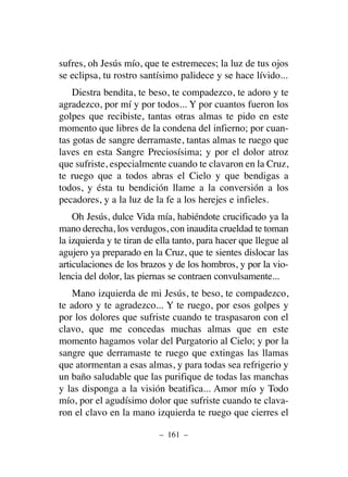 sufres, oh Jesús mío, que te estremeces; la luz de tus ojos
se eclipsa, tu rostro santísimo palidece y se hace lívido...
Diestra bendita, te beso, te compadezco, te adoro y te
agradezco, por mí y por todos... Y por cuantos fueron los
golpes que recibiste, tantas otras almas te pido en este
momento que libres de la condena del infierno; por cuan-
tas gotas de sangre derramaste, tantas almas te ruego que
laves en esta Sangre Preciosísima; y por el dolor atroz
que sufriste, especialmente cuando te clavaron en la Cruz,
te ruego que a todos abras el Cielo y que bendigas a
todos, y ésta tu bendición llame a la conversión a los
pecadores, y a la luz de la fe a los herejes e infieles.
Oh Jesús, dulce Vida mía, habiéndote crucificado ya la
mano derecha, los verdugos, con inaudita crueldad te toman
la izquierda y te tiran de ella tanto, para hacer que llegue al
agujero ya preparado en la Cruz, que te sientes dislocar las
articulaciones de los brazos y de los hombros, y por la vio-
lencia del dolor, las piernas se contraen convulsamente...
Mano izquierda de mi Jesús, te beso, te compadezco,
te adoro y te agradezco... Y te ruego, por esos golpes y
por los dolores que sufriste cuando te traspasaron con el
clavo, que me concedas muchas almas que en este
momento hagamos volar del Purgatorio al Cielo; y por la
sangre que derramaste te ruego que extingas las llamas
que atormentan a esas almas, y para todas sea refrigerio y
un baño saludable que las purifique de todas las manchas
y las disponga a la visión beatifica... Amor mío y Todo
mío, por el agudísimo dolor que sufriste cuando te clava-
ron el clavo en la mano izquierda te ruego que cierres el
– 161 –
 