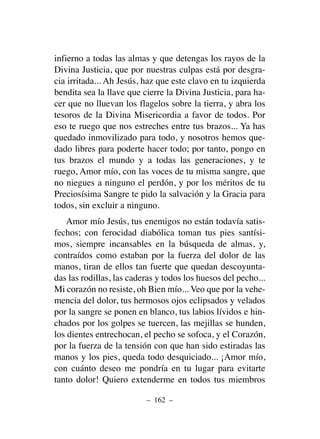 infierno a todas las almas y que detengas los rayos de la
Divina Justicia, que por nuestras culpas está por desgra-
cia irritada... Ah Jesús, haz que este clavo en tu izquierda
bendita sea la llave que cierre la Divina Justicia, para ha-
cer que no lluevan los flagelos sobre la tierra, y abra los
tesoros de la Divina Misericordia a favor de todos. Por
eso te ruego que nos estreches entre tus brazos... Ya has
quedado inmovilizado para todo, y nosotros hemos que-
dado libres para poderte hacer todo; por tanto, pongo en
tus brazos el mundo y a todas las generaciones, y te
ruego, Amor mío, con las voces de tu misma sangre, que
no niegues a ninguno el perdón, y por los méritos de tu
Preciosísima Sangre te pido la salvación y la Gracia para
todos, sin excluir a ninguno.
Amor mío Jesús, tus enemigos no están todavía satis-
fechos; con ferocidad diabólica toman tus pies santísi-
mos, siempre incansables en la búsqueda de almas, y,
contraídos como estaban por la fuerza del dolor de las
manos, tiran de ellos tan fuerte que quedan descoyunta-
das las rodillas, las caderas y todos los huesos del pecho...
Mi corazón no resiste, oh Bien mío... Veo que por la vehe-
mencia del dolor, tus hermosos ojos eclipsados y velados
por la sangre se ponen en blanco, tus labios lívidos e hin-
chados por los golpes se tuercen, las mejillas se hunden,
los dientes entrechocan, el pecho se sofoca, y el Corazón,
por la fuerza de la tensión con que han sido estiradas las
manos y los pies, queda todo desquiciado... ¡Amor mío,
con cuánto deseo me pondría en tu lugar para evitarte
tanto dolor! Quiero extenderme en todos tus miembros
– 162 –
 