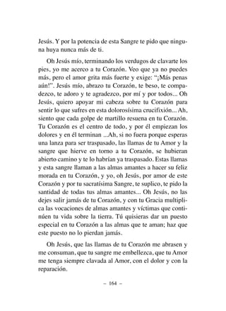 Jesús. Y por la potencia de esta Sangre te pido que ningu-
na huya nunca más de ti.
Oh Jesús mío, terminando los verdugos de clavarte los
pies, yo me acerco a tu Corazón. Veo que ya no puedes
más, pero el amor grita más fuerte y exige: “¡Más penas
aún!”. Jesús mío, abrazo tu Corazón, te beso, te compa-
dezco, te adoro y te agradezco, por mí y por todos... Oh
Jesús, quiero apoyar mi cabeza sobre tu Corazón para
sentir lo que sufres en esta dolorosísima crucifixión... Ah,
siento que cada golpe de martillo resuena en tu Corazón.
Tu Corazón es el centro de todo, y por él empiezan los
dolores y en él terminan ...Ah, si no fuera porque esperas
una lanza para ser traspasado, las llamas de tu Amor y la
sangre que hierve en torno a tu Corazón, se hubieran
abierto camino y te lo habrían ya traspasado. Estas llamas
y esta sangre llaman a las almas amantes a hacer su feliz
morada en tu Corazón, y yo, oh Jesús, por amor de este
Corazón y por tu sacratísima Sangre, te suplico, te pido la
santidad de todas tus almas amantes... Oh Jesús, no las
dejes salir jamás de tu Corazón, y con tu Gracia multipli-
ca las vocaciones de almas amantes y víctimas que conti-
núen tu vida sobre la tierra. Tú quisieras dar un puesto
especial en tu Corazón a las almas que te aman; haz que
este puesto no lo pierdan jamás.
Oh Jesús, que las llamas de tu Corazón me abrasen y
me consuman, que tu sangre me embellezca, que tu Amor
me tenga siempre clavada al Amor, con el dolor y con la
reparación.
– 164 –
 