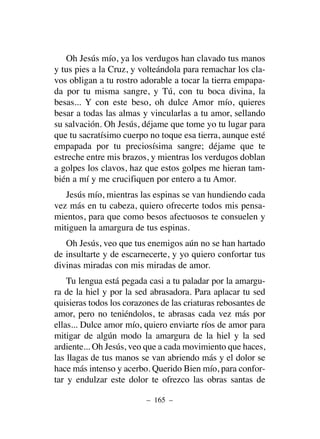 Oh Jesús mío, ya los verdugos han clavado tus manos
y tus pies a la Cruz, y volteándola para remachar los cla-
vos obligan a tu rostro adorable a tocar la tierra empapa-
da por tu misma sangre, y Tú, con tu boca divina, la
besas... Y con este beso, oh dulce Amor mío, quieres
besar a todas las almas y vincularlas a tu amor, sellando
su salvación. Oh Jesús, déjame que tome yo tu lugar para
que tu sacratísimo cuerpo no toque esa tierra, aunque esté
empapada por tu preciosísima sangre; déjame que te
estreche entre mis brazos, y mientras los verdugos doblan
a golpes los clavos, haz que estos golpes me hieran tam-
bién a mí y me crucifiquen por entero a tu Amor.
Jesús mío, mientras las espinas se van hundiendo cada
vez más en tu cabeza, quiero ofrecerte todos mis pensa-
mientos, para que como besos afectuosos te consuelen y
mitiguen la amargura de tus espinas.
Oh Jesús, veo que tus enemigos aún no se han hartado
de insultarte y de escarnecerte, y yo quiero confortar tus
divinas miradas con mis miradas de amor.
Tu lengua está pegada casi a tu paladar por la amargu-
ra de la hiel y por la sed abrasadora. Para aplacar tu sed
quisieras todos los corazones de las criaturas rebosantes de
amor, pero no teniéndolos, te abrasas cada vez más por
ellas... Dulce amor mío, quiero enviarte ríos de amor para
mitigar de algún modo la amargura de la hiel y la sed
ardiente... Oh Jesús, veo que a cada movimiento que haces,
las llagas de tus manos se van abriendo más y el dolor se
hace más intenso y acerbo. Querido Bien mío, para confor-
tar y endulzar este dolor te ofrezco las obras santas de
– 165 –
 