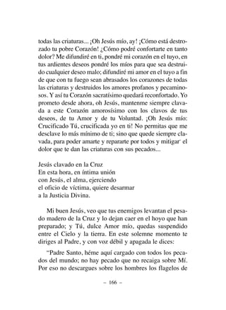 todas las criaturas... ¡Oh Jesús mío, ay! ¡Cómo está destro-
zado tu pobre Corazón! ¿Cómo podré confortarte en tanto
dolor? Me difundiré en ti, pondré mi corazón en el tuyo, en
tus ardientes deseos pondré los míos para que sea destrui-
do cualquier deseo malo; difundiré mi amor en el tuyo a fin
de que con tu fuego sean abrasados los corazones de todas
las criaturas y destruidos los amores profanos y pecamino-
sos. Y así tu Corazón sacratísimo quedará reconfortado. Yo
prometo desde ahora, oh Jesús, mantenme siempre clava-
da a este Corazón amorosísimo con los clavos de tus
deseos, de tu Amor y de tu Voluntad. ¡Oh Jesús mío:
Crucificado Tú, crucificada yo en ti! No permitas que me
desclave lo más mínimo de ti; sino que quede siempre cla-
vada, para poder amarte y repararte por todos y mitigar- el
dolor que te dan las criaturas con sus pecados...
Jesús clavado en la Cruz
En esta hora, en íntima unión
con Jesús, el alma, ejerciendo
el oficio de víctima, quiere desarmar
a la Justicia Divina.
Mi buen Jesús, veo que tus enemigos levantan el pesa-
do madero de la Cruz y lo dejan caer en el hoyo que han
preparado; y Tú, dulce Amor mío, quedas suspendido
entre el Cielo y la tierra. En este solemne momento te
diriges al Padre, y con voz débil y apagada le dices:
“Padre Santo, héme aquí cargado con todos los peca-
dos del mundo; no hay pecado que no recaiga sobre Mí.
Por eso no descargues sobre los hombres los flagelos de
– 166 –
 