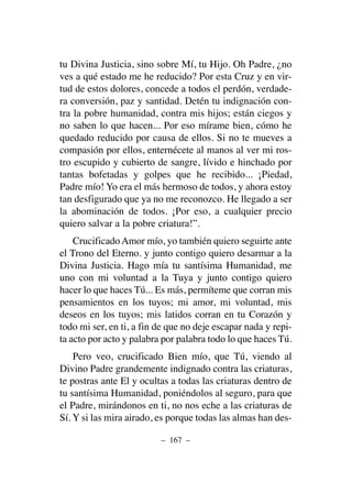 tu Divina Justicia, sino sobre Mí, tu Hijo. Oh Padre, ¿no
ves a qué estado me he reducido? Por esta Cruz y en vir-
tud de estos dolores, concede a todos el perdón, verdade-
ra conversión, paz y santidad. Detén tu indignación con-
tra la pobre humanidad, contra mis hijos; están ciegos y
no saben lo que hacen... Por eso mírame bien, cómo he
quedado reducido por causa de ellos. Si no te mueves a
compasión por ellos, enternécete al manos al ver mi ros-
tro escupido y cubierto de sangre, lívido e hinchado por
tantas bofetadas y golpes que he recibido... ¡Piedad,
Padre mío! Yo era el más hermoso de todos, y ahora estoy
tan desfigurado que ya no me reconozco. He llegado a ser
la abominación de todos. ¡Por eso, a cualquier precio
quiero salvar a la pobre criatura!”.
CrucificadoAmor mío, yo también quiero seguirte ante
el Trono del Eterno. y junto contigo quiero desarmar a la
Divina Justicia. Hago mía tu santísima Humanidad, me
uno con mi voluntad a la Tuya y junto contigo quiero
hacer lo que haces Tú... Es más, permíteme que corran mis
pensamientos en los tuyos; mi amor, mi voluntad, mis
deseos en los tuyos; mis latidos corran en tu Corazón y
todo mi ser, en ti, a fin de que no deje escapar nada y repi-
ta acto por acto y palabra por palabra todo lo que haces Tú.
Pero veo, crucificado Bien mío, que Tú, viendo al
Divino Padre grandemente indignado contra las criaturas,
te postras ante El y ocultas a todas las criaturas dentro de
tu santísima Humanidad, poniéndolos al seguro, para que
el Padre, mirándonos en ti, no nos eche a las criaturas de
Sí. Y si las mira airado, es porque todas las almas han des-
– 167 –
 
