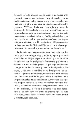 figurado la bella imagen que El creó, y no tienen más
pensamientos que para desconocerlo y ofenderlo, y de su
inteligencia, que debía ocuparse en comprenderlo, for-
man por el contrario una guarida donde anidan todos los
pecados... Y Tú. oh Jesús mío, para aplacarlo, atraes la
atención del Divino Padre a que mire tu santísima cabeza
traspasada en medio de atroces dolores, que en tu mente
tienen cono clavadas a todas las inteligencias de las cria-
turas, y por las cuales y por cada una ofreces una expia-
ción para satisfacer a la Divina Justicia. ¡Oh, cómo estas
espinas son ante la Majestad Divina voces piadosas que
excusan todos los malos pensamientos de las criaturas!
Jesús mío, mis pensamientos sean uno solo con los
tuyos; por eso contigo ruego, imploro, reparo y excuso
ante la Divina Majestad por todo el mal que hacen todas
las criaturas con la inteligencia. Permíteme que tome tus
espinas y tu misma Inteligencia, y que vaya recorriendo
contigo todas las criaturas y una tu Inteligencia a las
suyas, y que con la santidad de tu Inteligencia les de-
vuelva la primera Inteligencia, tal como fue por ti creada;
que con la santidad de tus pensamientos reordene todos
los pensamientos de las criaturas en ti, y que con tus espi-
nas traspase la mente de todas y de cada una de las cria-
turas y te devuelva el dominio y el gobierno de todas... Ah
sí, oh Jesús mío, Tú solo sé el dominador de cada pensa-
miento, de cada acto de todas las gentes; rige Tú solo
cada cosa, y sólo así la faz de la tierra, que causa horror
y espanto, será renovada.
– 168 –
 