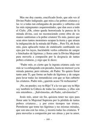 Mas me doy cuenta, crucificado Jesús, que aún ves al
Divino Padre indignado, que mira a las pobres criaturas y
las ve a todas tan enfangadas de pecados y cubiertas con
las más repugnantes asquerosidades, que dan asco a todo
el Cielo. ¡Oh, cómo queda horrorizada la pureza de la
mirada divina, casi no reconociendo como obra de sus
manos santísimas a la pobre criatura! Es más, parece que
sean otros tantos monstruos ocupan la tierra y que atraen
la indignación de la mirada del Padre... Pero Tú, oh Jesús
mío, para aplacarlo tratas de endulzarlo cambiando sus
ojos por los tuyos, haciéndole verlos cubiertos de sangre
e hinchados de lágrimas; y lloras ante la Divina Majestad
para moverla a compasión por la desgracia de tantas
pobres criaturas, y oigo que le dices:
“Padre mío, es cierto que la ingrata criatura cada vez
más se va enfangando con pecados, hasta no merecer ya tu
mirada paterna; pero mírame, oh Padre: Yo quiero llorar
tanto ante Ti, que forme un baño de lágrimas y de sangre
para lavar todas las inmundicias con que se han cubierto
las criaturas. Padre mío, ¿querrás acaso Tú rechazarme?
¡No, no puedes; soy tu Hijo! Y a la vez que soy tu Hijo
soy también la Cabeza de todas las criaturas, y ellas son
mis miembros... ¡Salvémoslas, oh Padre, salvémoslas!”.
Jesús mío, amor sin fin, quisiera tener tus ojos para
llorar ante la Majestad Suprema por la pérdida de tantas
pobres criaturas... y por estos tiempos tan tristes.
Permíteme que tome tus lágrimas y tus mismas miradas,
que son una con las mías, y recorra todas las criaturas. Y
para moverlas a compasión por sus almas y por tu amor,
– 169 –
 