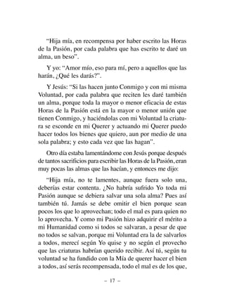 “Hija mía, en recompensa por haber escrito las Horas
de la Pasión, por cada palabra que has escrito te daré un
alma, un beso”.
Y yo: “Amor mío, eso para mí, pero a aquellos que las
harán, ¿Qué les darás?”.
Y Jesús: “Si las hacen junto Conmigo y con mi misma
Voluntad, por cada palabra que reciten les daré también
un alma, porque toda la mayor o menor eficacia de estas
Horas de la Pasión está en la mayor o menor unión que
tienen Conmigo, y haciéndolas con mi Voluntad la criatu-
ra se esconde en mi Querer y actuando mi Querer puedo
hacer todos los bienes que quiero, aun por medio de una
sola palabra; y esto cada vez que las hagan”.
Otro día estaba lamentándome con Jesús porque después
de tantos sacrificios para escribir las Horas de la Pasión, eran
muy pocas las almas que las hacían, y entonces me dijo:
“Hija mía, no te lamentes, aunque fuera solo una,
deberías estar contenta. ¿No habría sufrido Yo toda mi
Pasión aunque se debiera salvar una sola alma? Pues así
también tú. Jamás se debe omitir el bien porque sean
pocos los que lo aprovechan; todo el mal es para quien no
lo aprovecha. Y como mi Pasión hizo adquirir el mérito a
mi Humanidad como si todos se salvaran, a pesar de que
no todos se salvan, porque mi Voluntad era la de salvarlos
a todos, merecí según Yo quise y no según el provecho
que las criaturas habrían querido recibir. Así tú, según tu
voluntad se ha fundido con la Mía de querer hacer el bien
a todos, así serás recompensada, todo el mal es de los que,
– 17 –
 
