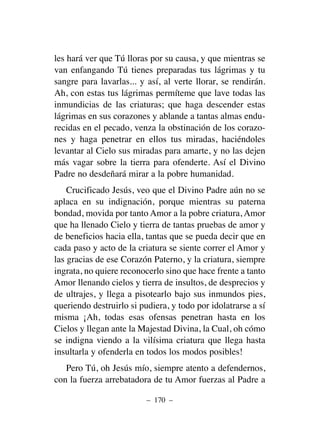 les hará ver que Tú lloras por su causa, y que mientras se
van enfangando Tú tienes preparadas tus lágrimas y tu
sangre para lavarlas... y así, al verte llorar, se rendirán.
Ah, con estas tus lágrimas permíteme que lave todas las
inmundicias de las criaturas; que haga descender estas
lágrimas en sus corazones y ablande a tantas almas endu-
recidas en el pecado, venza la obstinación de los corazo-
nes y haga penetrar en ellos tus miradas, haciéndoles
levantar al Cielo sus miradas para amarte, y no las dejen
más vagar sobre la tierra para ofenderte. Así el Divino
Padre no desdeñará mirar a la pobre humanidad.
Crucificado Jesús, veo que el Divino Padre aún no se
aplaca en su indignación, porque mientras su paterna
bondad, movida por tanto Amor a la pobre criatura, Amor
que ha llenado Cielo y tierra de tantas pruebas de amor y
de beneficios hacia ella, tantas que se pueda decir que en
cada paso y acto de la criatura se siente correr el Amor y
las gracias de ese Corazón Paterno, y la criatura, siempre
ingrata, no quiere reconocerlo sino que hace frente a tanto
Amor llenando cielos y tierra de insultos, de desprecios y
de ultrajes, y llega a pisotearlo bajo sus inmundos pies,
queriendo destruirlo si pudiera, y todo por idolatrarse a sí
misma ¡Ah, todas esas ofensas penetran hasta en los
Cielos y llegan ante la Majestad Divina, la Cual, oh cómo
se indigna viendo a la vilísima criatura que llega hasta
insultarla y ofenderla en todos los modos posibles!
Pero Tú, oh Jesús mío, siempre atento a defendernos,
con la fuerza arrebatadora de tu Amor fuerzas al Padre a
– 170 –
 