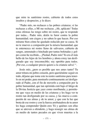 que mire tu santísimo rostro, cubierto de todos estos
insultos y desprecios, y le dices:
“Padre mío, no rechaces a las pobres criaturas; si las
rechazas a ellas, a Mí me rechazas. ¡Ah, aplácate! Todas
estas ofensas las tengo sobre mi rostro, que te responde
por todas... Padre mío, detén tu furor contra la pobre
humanidad; son ciegos y no saben lo que hacen. Por eso
mírame bien cómo he quedado reducido por su causa. Si
no te mueves a compasión por la mísera humanidad, que
te enternezca mi rostro lleno de salivazos, cubierto de
sangre, amoratado e hinchado por tantas bofetadas y gol-
pes como he recibido... ¡Piedad, Padre mío! Yo era el más
bello de los hijos de los hombres y ahora estoy tan desfi-
gurado que soy irreconocible; soy oprobio para todos.
¡Por eso, a cualquier precio quiero a la criatura salva! “.
Jesús mío, ¿pero es posible que nos ames tanto? Tu
amor tritura mi pobre corazón, pero queriéndote seguir en
todo, déjame que tome este tu rostro santísimo para tener-
lo en mi poder, para mostrarlo continuamente así desfigu-
rado al Padre, con el fin de moverlo a compasión por la
pobre humanidad, que tan oprimida está bajo el látigo de
la Divina Justicia que yace como moribunda; y permíte-
me que vaya en medio de las criaturas y les haga ver tu
rostro tan desfigurado por su causa, y las mueva a com-
pasión de sus almas y de tu amor; y que con la luz que
brota de ese rostro y con la fuerza arrebatadora de tu amor
les haga comprender Quién eres Tú y quiénes son ellas
que se atreven a ofenderte, y haga resurgir sus almas de
en medio de tantos pecados en que viven muertas a la
– 171 –
 