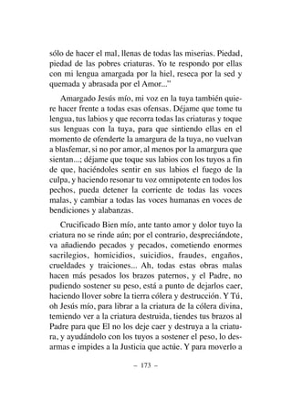 sólo de hacer el mal, llenas de todas las miserias. Piedad,
piedad de las pobres criaturas. Yo te respondo por ellas
con mi lengua amargada por la hiel, reseca por la sed y
quemada y abrasada por el Amor...”
Amargado Jesús mío, mi voz en la tuya también quie-
re hacer frente a todas esas ofensas. Déjame que tome tu
lengua, tus labios y que recorra todas las criaturas y toque
sus lenguas con la tuya, para que sintiendo ellas en el
momento de ofenderte la amargura de la tuya, no vuelvan
a blasfemar, si no por amor, al menos por la amargura que
sientan...; déjame que toque sus labios con los tuyos a fin
de que, haciéndoles sentir en sus labios el fuego de la
culpa, y haciendo resonar tu voz omnipotente en todos los
pechos, pueda detener la corriente de todas las voces
malas, y cambiar a todas las voces humanas en voces de
bendiciones y alabanzas.
Crucificado Bien mío, ante tanto amor y dolor tuyo la
criatura no se rinde aún; por el contrario, despreciándote,
va añadiendo pecados y pecados, cometiendo enormes
sacrilegios, homicidios, suicidios, fraudes, engaños,
crueldades y traiciones... Ah, todas estas obras malas
hacen más pesados los brazos paternos, y el Padre, no
pudiendo sostener su peso, está a punto de dejarlos caer,
haciendo llover sobre la tierra cólera y destrucción. Y Tú,
oh Jesús mío, para librar a la criatura de la cólera divina,
temiendo ver a la criatura destruida, tiendes tus brazos al
Padre para que El no los deje caer y destruya a la criatu-
ra, y ayudándolo con los tuyos a sostener el peso, lo des-
armas e impides a la Justicia que actúe. Y para moverlo a
– 173 –
 