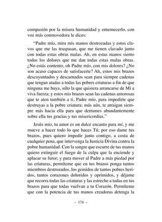 compasión por la mísera humanidad y enternecerlo, con
voz más conmovedora le dices:
“Padre mío, mira mis manos destrozadas y estos cla-
vos que me las traspasan, que me tienen clavado junto
con todas estas obras malas. Ah, en estas manos siento
todos los dolores que me dan todas estas malas obras.
¿No estás contento, oh Padre mío, con mis dolores? ¿No
son acaso capaces de satisfacerte? Ah, estos mis brazos
descoyuntados y descarnados sean para siempre cadenas
que tengan atadas a todas las pobres criaturas a fin de que
ninguna me huya, sólo la que quisiera arrancarse de Mí a
viva fuerza; y estos mis brazos sean las cadenas amorosas
que te aten también a ti, Padre mío, para impedirte que
destruyas a la pobre criatura; más aún, te atraigan siem-
pre más hacia ella para que derrames abundantemente
sobre ella tus gracias y tus misericordias.”
Jesús mío, tu amor es un dulce encanto para mí, y me
mueve a hacer todo lo que haces Tú; por eso dame tus
brazos, pues quiero impedir junto contigo, a costa de
cualquier pena, que intervenga la Justicia Divina contra la
pobre humanidad. Con la sangre que escurre de tus manos
quiero extinguir el fuego de la culpa que la enciende y
aplacar su furor; y para mover al Padre a más piedad por
las criaturas, permíteme que en tus brazos ponga tantos
miembros destrozados, los gemidos de tantos pobres heri-
dos, tantos corazones doloridos y oprimidos, y déjame
que recorra todas las criaturas y las estreche a todas en tus
brazos para que todas vuelvan a tu Corazón. Permíteme
que con la potencia de tus manos creadoras detenga la
– 174 –
 