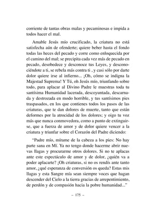 corriente de tantas obras malas y pecaminosas e impida a
todos hacer el mal.
Amable Jesús mío crucificado, la criatura no está
satisfecha aún de ofenderte; quiere beber hasta el fondo
todas las heces del pecado y corre como enloquecida por
el camino del mal; se precipita cada vez más de pecado en
pecado, desobedece y desconoce tus Leyes, y descono-
ciéndote a ti, se rebela más contra ti , y casi sólo por darte
dolor quiere irse al infierno... ¡Oh, cómo se indigna la
Majestad Suprema! Y Tú, oh Jesús mío, triunfando sobre
todo, para aplacar al Divino Padre le muestras toda tu
santísima Humanidad lacerada, descoyuntada, descarna-
da y destrozada en modo horrible, y tus santísimos pies
traspasados, en los que contienes todos los pasos de las
criaturas, que te dan dolores de muerte, tanto que están
deformes por la atrocidad de los dolores; y oigo tu voz
más que nunca conmovedora, como a punto de extinguir-
se, que a fuerza de amor y de dolor quiere vencer a la
criatura y triunfar sobre el Corazón del Padre diciendo:
“Padre mío, mírame de la cabeza a los pies: No hay
parte sana en Mí. Ya no tengo donde hacerme abrir nue-
vas llagas y procurarme otros dolores. Si no te aplacas
ante este espectáculo de amor y de dolor, ¿quién va a
poder aplacarte? ¡Oh criaturas, si no os rendís ante tanto
amor, ¿qué esperanza de conversión os queda? Estas mis
llagas y esta Sangre mía sean siempre voces que hagan
descender del Cielo a la tierra gracias de arrepentimiento,
de perdón y de compasión hacia la pobre humanidad...”
– 175 –
 