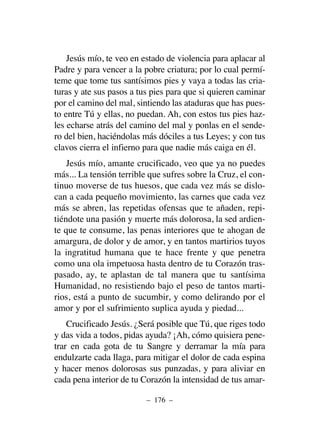 Jesús mío, te veo en estado de violencia para aplacar al
Padre y para vencer a la pobre criatura; por lo cual permí-
teme que tome tus santísimos pies y vaya a todas las cria-
turas y ate sus pasos a tus pies para que si quieren caminar
por el camino del mal, sintiendo las ataduras que has pues-
to entre Tú y ellas, no puedan. Ah, con estos tus pies haz-
les echarse atrás del camino del mal y ponlas en el sende-
ro del bien, haciéndolas más dóciles a tus Leyes; y con tus
clavos cierra el infierno para que nadie más caiga en él.
Jesús mío, amante crucificado, veo que ya no puedes
más... La tensión terrible que sufres sobre la Cruz, el con-
tinuo moverse de tus huesos, que cada vez más se dislo-
can a cada pequeño movimiento, las carnes que cada vez
más se abren, las repetidas ofensas que te añaden, repi-
tiéndote una pasión y muerte más dolorosa, la sed ardien-
te que te consume, las penas interiores que te ahogan de
amargura, de dolor y de amor, y en tantos martirios tuyos
la ingratitud humana que te hace frente y que penetra
como una ola impetuosa hasta dentro de tu Corazón tras-
pasado, ay, te aplastan de tal manera que tu santísima
Humanidad, no resistiendo bajo el peso de tantos marti-
rios, está a punto de sucumbir, y como delirando por el
amor y por el sufrimiento suplica ayuda y piedad...
Crucificado Jesús. ¿Será posible que Tú, que riges todo
y das vida a todos, pidas ayuda? ¡Ah, cómo quisiera pene-
trar en cada gota de tu Sangre y derramar la mía para
endulzarte cada llaga, para mitigar el dolor de cada espina
y hacer menos dolorosas sus punzadas, y para aliviar en
cada pena interior de tu Corazón la intensidad de tus amar-
– 176 –
 