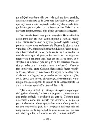 guras! Quisiera darte vida por vida y, si me fuera posible,
quisiera desclavarte de la Cruz para substituirte... Pero veo
que soy nada y que no puedo nada; soy demasiado insi-
gnificante, por eso, dame a ti mismo; tomaré Vida en ti, te
daré a ti mismo, sólo así mis ansias quedarán satisfechas.
Destrozado Jesús, veo que tu santísima Humanidad se
agota para dar en todo cumplimiento a nuestra reden-
ción... Tienes necesidad de ayuda, pero de ayuda divina y
por eso te arrojas en los brazos del Padre y le pides ayuda
y piedad. ¡Oh, cómo se enternece el Divino Padre miran-
do la horrenda destrucción de tu santísima Humanidad, la
terrible obra que el pecado ha hecho en tus sagrados
miembros! Y El, para satisfacer tus ansias de amor, te e-
strecha a su Corazón paterno y te da los auxilios necesa-
rios para dar cumplimiento a nuestra redención. Y mien-
tras te estrecha, en tu Corazón sientes más fuerte repetir-
se los martillazos y los clavos, los rayos de los flagelos,
el abrirse las llagas, las punzadas de las espinas... ¡Oh,
cómo queda conmovido el Padre! ¡Cómo se indigna vien-
do que todas estas penas te las dan en tu Corazón hasta las
almas a ti consagradas! Y en su dolor te dice:
“¿Pero es posible, Hijo mío, que ni siquiera la parte por
ti elegida esté contigo? Al contrario, parece que sean almas
que piden refugio y ocultarse en este tu Corazón para
amargarte y darte una muerte más dolorosa y, lo que es
peor, todos estos dolores que te dan, van ocultos y cubier-
tos con hipocresías. ¡Ah, Hijo, no puedo contener más mi
indignación por la ingratitud de estas almas que me dan
más dolor que las de todas las demás criaturas juntas!”.
– 177 –
 