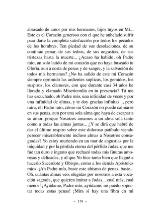 abrasado de amor por mis hermanos, hijos tuyos en Mí...
Este es el Corazón generoso con el que he anhelado sufrir
para darte la completa satisfacción por todos los pecados
de los hombres. Ten piedad de sus desolaciones, de su
continuo penar, de sus tedios, de sus angustias, de sus
tristezas hasta la muerte... ¿Acaso ha habido, oh Padre
mío, un solo latido de mi corazón que no haya buscado tu
Gloria, aun a costa de penas y de sangre, y la salvación de
todos mis hermanos? ¿No ha salido de este mi Corazón
siempre oprimido las ardientes suplicas, los gemidos, los
suspiros, los clamores, con que durante casi 34 años he
llorado y clamado Misericordia en tu presencia? Tú me
has escuchado, oh Padre mío, una infinidad de veces y por
una infinidad de almas, y te doy gracias infinitas..., pero
mira, oh Padre mío, cómo mi Corazón no puede calmarse
en sus penas, aun por una sola alma que haya de escapar a
su amor, porque Nosotros amamos a un alma sola tanto
como a todas las almas juntas... ¿Y se dirá que habré de
dar el último respiro sobre este doloroso patíbulo viendo
perecer miserablemente incluso almas a Nosotros consa-
gradas? Yo estoy muriendo en un mar de angustias por la
iniquidad y por la pérdida eterna del pérfido Judas, que me
fue tan duro e ingrato que rechazó todas mis finuras amo-
rosas y delicadas, y al que Yo hice tanto bien que llegué a
hacerlo Sacerdote y Obispo, como a los demás Apóstoles
míos. ¡Ah Padre mío, baste este abismo de penas, baste...
Oh, cuántas almas veo, elegidas por nosotros a esta voca-
ción sagrada, que quieren imitar a Judas... cual más, cual
menos! ¡Ayúdame, Padre mío, ayúdame; no puedo sopor-
tar todas estas penas! ¡Mira si hay una fibra en mi
– 179 –
 