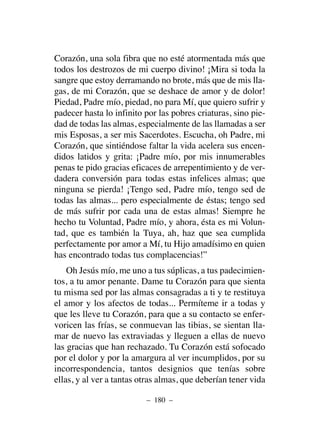 Corazón, una sola fibra que no esté atormentada más que
todos los destrozos de mi cuerpo divino! ¡Mira si toda la
sangre que estoy derramando no brote, más que de mis lla-
gas, de mi Corazón, que se deshace de amor y de dolor!
Piedad, Padre mío, piedad, no para Mí, que quiero sufrir y
padecer hasta lo infinito por las pobres criaturas, sino pie-
dad de todas las almas, especialmente de las llamadas a ser
mis Esposas, a ser mis Sacerdotes. Escucha, oh Padre, mi
Corazón, que sintiéndose faltar la vida acelera sus encen-
didos latidos y grita: ¡Padre mío, por mis innumerables
penas te pido gracias eficaces de arrepentimiento y de ver-
dadera conversión para todas estas infelices almas; que
ninguna se pierda! ¡Tengo sed, Padre mío, tengo sed de
todas las almas... pero especialmente de éstas; tengo sed
de más sufrir por cada una de estas almas! Siempre he
hecho tu Voluntad, Padre mío, y ahora, ésta es mi Volun-
tad, que es también la Tuya, ah, haz que sea cumplida
perfectamente por amor a Mí, tu Hijo amadísimo en quien
has encontrado todas tus complacencias!”
Oh Jesús mío, me uno a tus súplicas, a tus padecimien-
tos, a tu amor penante. Dame tu Corazón para que sienta
tu misma sed por las almas consagradas a ti y te restituya
el amor y los afectos de todas... Permíteme ir a todas y
que les lleve tu Corazón, para que a su contacto se enfer-
voricen las frías, se conmuevan las tibias, se sientan lla-
mar de nuevo las extraviadas y lleguen a ellas de nuevo
las gracias que han rechazado. Tu Corazón está sofocado
por el dolor y por la amargura al ver incumplidos, por su
incorrespondencia, tantos designios que tenías sobre
ellas, y al ver a tantas otras almas, que deberían tener vida
– 180 –
 
