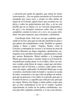 y salvación por medio de aquellas, que sufren las tristes
consecuencias... Por eso quiero mostrarles tu Corazón tan
amargado por causa suya, y arrojar en ellas dardos de
fuego de tu Corazón; quiero hacer que escuchen tus sú-
plicas y todos tus padecimientos por ellas, y así no será
posible que no se rindan a ti; así volverán arrepentidas a
tus pies y tus designios amorosos sobre ellas se verán
cumplidos; estarán en torno a ti y en ti, no ya para ofen-
derte sino para repararte, para consolarte y defenderte.
Crucificado Jesús, Vida mía, veo que continúas agoni-
zando en la Cruz, pero que no está aún satisfecho tu amor y
que quieres dar cumplimiento a todo. También yo agonizo
contigo y llamo a todos: “Angeles, Santos, venid al
Calvario a contemplar los excesos y las locuras de amor de
un Dios! Besemos sus llagas sangrantes, adorémoslas, sos-
tengamos esos miembros lacerados y agradezcamos a Jesús
por nuestra Redención. Mirad también a la traspasada
Mamá, que tantas penas y muertes siente en su Corazón In-
maculado por cuantas penas ve en su Hijo y Dios; sus mis-
mos vestidos están llenos de sangre, sangre que está derra-
mada por todo el Calvario, y nosotros, todos juntos tome-
mos esta sangre, suplicando a la dolorida Mamá que se una
a nosotros, recorramos todo el mundo y vayamos en ayuda
de todos; socorramos a los que están en peligro de muerte,
para que no perezcan; a los caídos en el pecado, para que se
levanten de nuevo; y a aquellos que están por caer, para que
no caigan. Demos esta Sangre a tantos pobres ciegos para
que en ellos resplandezca la luz de la verdad; vayamos
especialmente en medio de los pobres combatientes, sea-
mos para ellos vigilantes centinelas, y si van a caer alcanza-
– 181 –
 