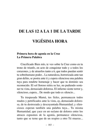 DE LAS 12 A LA 1 DE LA TARDE
VIGÉSIMA HORA
Primera hora de agonía en la Cruz
La Primera Palabra
Crucificado Bien mío, te veo sobre la Cruz como en tu
trono de triunfo, en acto de conquistar todo y a todos los
corazones, y de atraerlos tanto a ti, que todos puedan sentir
tu sobrehumano poder... La naturaleza, horrorizada ante tan
gran delito, se postra ante ti y espera silenciosa una palabra
tuya para rendirte homenaje y hacer que tu dominio sea
reconocido. El sol lloroso retira su luz, no pudiendo soste-
ner tu vista, demasiado dolorosa. El infierno siente terror y,
silencioso, espera... De modo que todo es silencio...
Tu traspasada Mamá, tus fieles, permanecen todos
mudos y petrificados ante la vista, ay, demasiado doloro-
sa, de tu destrozada y descoyuntada Humanidad; y silen-
ciosos esperan también una palabra tuya... Tu misma
Humanidad, que yace en un océano de dolores entre los
atroces espasmos de la agonía, permanece silenciosa,
tanto que se teme que de un respiro a otro Tú mueras...
– 183 –
 