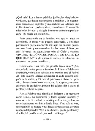 ¿Qué más? Los mismos pérfidos judíos, los despiadados
verdugos, que hasta hace poco te ultrajaban y te escarne-
cían llamándote impostor y malhechor; los ladrones que
te blasfemaban..., todos callan, enmudecen. El remordi-
miento los invade, y si algún insulto se esfuerzan por lan-
zarte, les muere en los labios...
Pero penetrando en tu interior, veo que el amor se
acrecienta, te ahoga y no puedes contenerlo, y obligado
por tu amor que te atormenta más que las mismas penas,
con voz fuerte y conmovedora hablas como el Dios que
eres, levantas tus agonizantes ojos al Cielo y clamas:
“¡PADRE, PERDÓNALOS, PORQUE NO SABEN LO
QUE HACEN!” Y de nuevo te quedas en silencio, in-
merso en tus penas inauditas...
Crucificado Bien mío, ¿es posible tanto amor? ¡Ah,
después de tantas penas e insultos, la Primera Palabra es
de perdón, y de tantos pecados nos excusas ante el Padre!
Ah, esta Palabra la haces descender en cada corazón des-
pués de la culpa, y Tú eres el primero en ofrecer el per-
dón... Pero cuántos lo rechazan y no lo aceptan; y tu amor
entonces da en delirio, porque Tú quieres dar a todos el
perdón y el beso de paz...
A esta Palabra tuya tiembla el infierno y te reconoce
como Dios... La naturaleza y todos quedan atónitos y
reconocen tu Divinidad, tu inextinguible amor, y silencio-
sos esperan para ver hasta dónde llega. Y no sólo tu voz,
sino también tu Sangre y tus llagas gritan a cada corazón
después del pecado: “Ven a mis brazos, que te perdono; y
el sello del perdón es el precio de mi Sangre.”
– 184 –
 