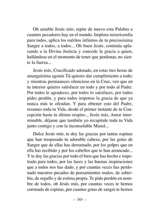 Oh amable Jesús mío, repite de nuevo esta Palabra a
cuantos pecadores hay en el mundo. Implora misericordia
para todos, aplica los méritos infinitos de tu preciosísima
Sangre a todos, a todos... Oh buen Jesús, continúa apla-
cando a la Divina Justicia y concede la gracia a quien,
hallándose en el momento de tener que perdonar, no sien-
te la fuerza...
Jesús mío, Crucificado adorado, en estas tres horas de
amarguísima agonía Tú quieres dar cumplimiento a todo;
y mientras permaneces silencioso en la Cruz, veo que en
tu interior quieres satisfacer en todo y por todo al Padre.
Por todos le agradeces, por todos lo satisfaces, por todos
pides perdón, y para todos impetras la gracia de que ya
nunca más te ofendan. Y para obtener esto del Padre,
resumes toda tu Vida, desde el primer instante de tu Con-
cepción hasta tu último respiro... Jesús mío, Amor inter-
minable, déjame que también yo recapitule toda tu Vida
junto contigo y con la inconsolable Mamá...
Dulce Jesús mío, te doy las gracias por tantas espinas
que han traspasado tu adorable cabeza, por las gotas de
Sangre que de ellas has derramado, por los golpes que en
ella has recibido y por los cabellos que te han arrancado...
Y te doy las gracias por todo el bien que has hecho e impe-
trado para todos, por las luces y las buenas inspiraciones
que a todos nos has dado, y por cuantas veces has perdo-
nado nuestros pecados de pensamientos malos, de sober-
bia, de orgullo y de estima propia. Te pido perdón en nom-
bre de todos, oh Jesús mío, por cuantas veces te hemos
coronado de espinas, por cuantas gotas de sangre te hemos
– 185 –
 