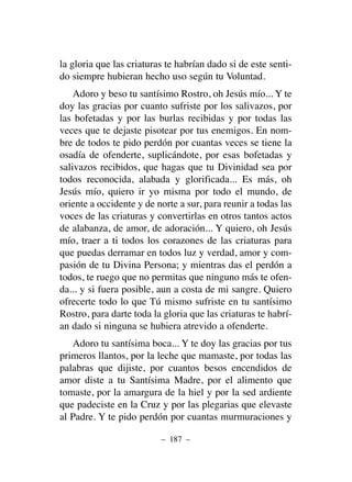 la gloria que las criaturas te habrían dado si de este senti-
do siempre hubieran hecho uso según tu Voluntad.
Adoro y beso tu santísimo Rostro, oh Jesús mío... Y te
doy las gracias por cuanto sufriste por los salivazos, por
las bofetadas y por las burlas recibidas y por todas las
veces que te dejaste pisotear por tus enemigos. En nom-
bre de todos te pido perdón por cuantas veces se tiene la
osadía de ofenderte, suplicándote, por esas bofetadas y
salivazos recibidos, que hagas que tu Divinidad sea por
todos reconocida, alabada y glorificada... Es más, oh
Jesús mío, quiero ir yo misma por todo el mundo, de
oriente a occidente y de norte a sur, para reunir a todas las
voces de las criaturas y convertirlas en otros tantos actos
de alabanza, de amor, de adoración... Y quiero, oh Jesús
mío, traer a ti todos los corazones de las criaturas para
que puedas derramar en todos luz y verdad, amor y com-
pasión de tu Divina Persona; y mientras das el perdón a
todos, te ruego que no permitas que ninguno más te ofen-
da... y si fuera posible, aun a costa de mi sangre. Quiero
ofrecerte todo lo que Tú mismo sufriste en tu santísimo
Rostro, para darte toda la gloria que las criaturas te habrí-
an dado si ninguna se hubiera atrevido a ofenderte.
Adoro tu santísima boca... Y te doy las gracias por tus
primeros llantos, por la leche que mamaste, por todas las
palabras que dijiste, por cuantos besos encendidos de
amor diste a tu Santísima Madre, por el alimento que
tomaste, por la amargura de la hiel y por la sed ardiente
que padeciste en la Cruz y por las plegarias que elevaste
al Padre. Y te pido perdón por cuantas murmuraciones y
– 187 –
 